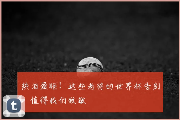 热泪盈眶！这些老将的世界杯告别，值得我们致敬