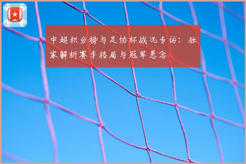 中超积分榜与足协杯战况专访：独家解析赛季格局与冠军悬念