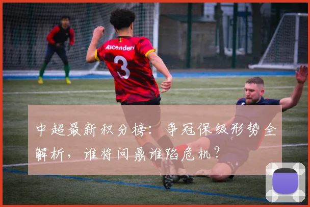 中超最新积分榜：争冠保级形势全解析，谁将问鼎谁陷危机？