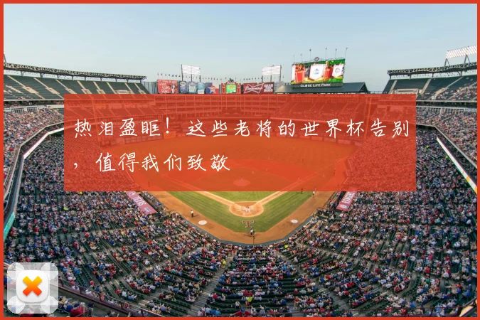 热泪盈眶!这些老将的世界杯告别,值得我们致敬
