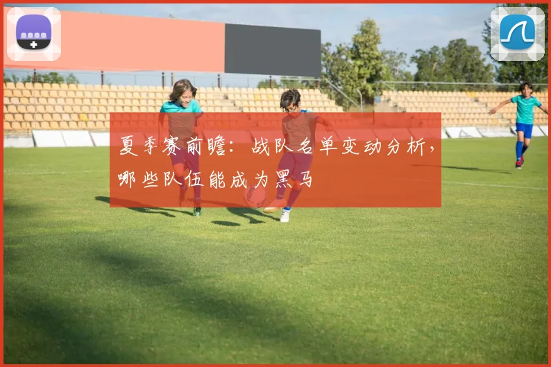 夏季赛前瞻:战队名单变动分析,哪些队伍能成为黑马